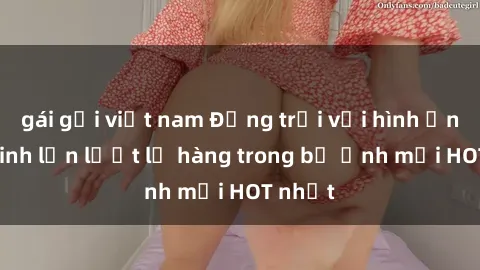 gái gọi việt nam Động trời với hình ảnh gái xinh lần lượt lộ hàng trong bộ ảnh mới HOT nhất