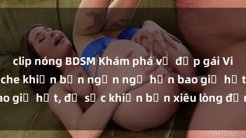 clip nóng BDSM Khám phá vẻ đẹp gái Việt Nam nude không che khiến bạn ngẩn ngơ hơn bao giờ hết, đủ sức khiến bạn xiêu lòng đến ngất ngây