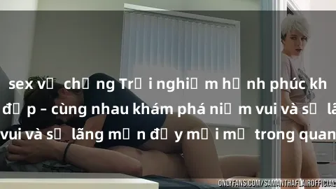 sex vợ chồng Trải nghiệm hạnh phúc khi làm tình với gái đẹp – cùng nhau khám phá niềm vui và sự lãng mạn đầy mới mẻ trong quan hệ của bạn.