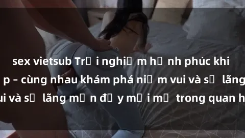 sex vietsub Trải nghiệm hạnh phúc khi làm tình với gái đẹp – cùng nhau khám phá niềm vui và sự lãng mạn đầy mới mẻ trong quan hệ của bạn.