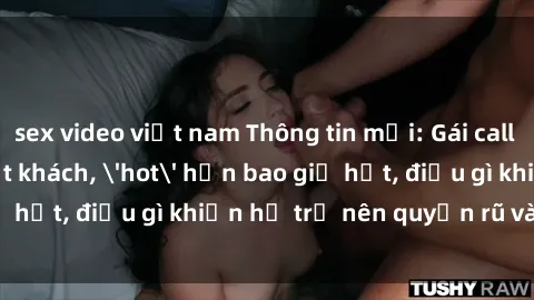 sex video việt nam Thông tin mới: Gái call girl Việt Nam đắt khách, 'hot' hơn bao giờ hết, điều gì khiến họ trở nên quyến rũ và đáng chú ý?