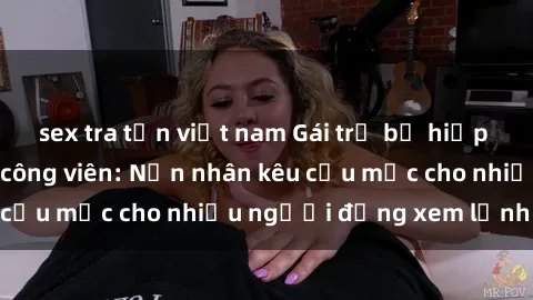 sex tra tấn việt nam Gái trẻ bị hiếp dâm bạo lực trong công viên: Nạn nhân kêu cứu mặc cho nhiều người đứng xem lạnh lùng