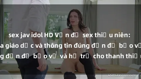 sex jav idol HD Vấn đề sex thiếu niên: Tầm quan trọng của giáo dục và thông tin đúng đắn để bảo vệ và hỗ trợ cho thanh thiếu niên