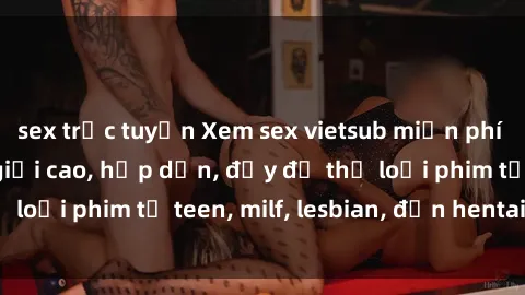 sex trực tuyến Xem sex vietsub miễn phí tại nhà, độ phân giải cao, hấp dẫn, đầy đủ thể loại phim từ teen, milf, lesbian, đến hentai và jav.