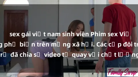 sex gái việt nam sinh viên Phim sex Việt Nam HD ngày càng phổ biến trên mạng xã hội. Các cặp đôi trẻ đã chia sẻ video tự quay với chất lượng sắc nét, gợi cảm.