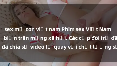sex mẹ con việt nam Phim sex Việt Nam HD ngày càng phổ biến trên mạng xã hội. Các cặp đôi trẻ đã chia sẻ video tự quay với chất lượng sắc nét, gợi cảm.