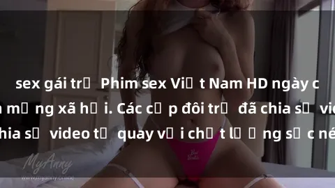 sex gái trẻ Phim sex Việt Nam HD ngày càng phổ biến trên mạng xã hội. Các cặp đôi trẻ đã chia sẻ video tự quay với chất lượng sắc nét, gợi cảm.