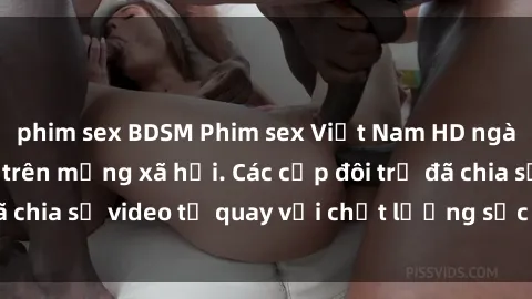 phim sex BDSM Phim sex Việt Nam HD ngày càng phổ biến trên mạng xã hội. Các cặp đôi trẻ đã chia sẻ video tự quay với chất lượng sắc nét, gợi cảm.