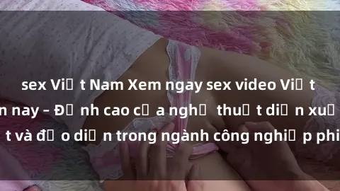 sex Việt Nam Xem ngay sex video Việt Nam hot nhất hiện nay – Đỉnh cao của nghệ thuật diễn xuất và đạo diễn trong ngành công nghiệp phim người lớn tại đây!