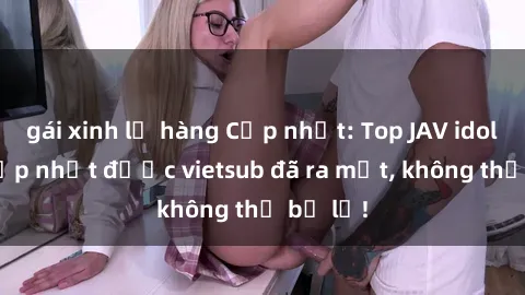 gái xinh lộ hàng Cập nhật: Top JAV idol xinh đẹp nhất được vietsub đã ra mắt, không thể bỏ lỡ!