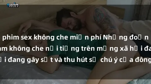 phim sex không che miễn phí Những đoạn video sex Việt Nam không che nổi tiếng trên mạng xã hội đang gây sốt và thu hút sự chú ý của đông đảo người xem.
