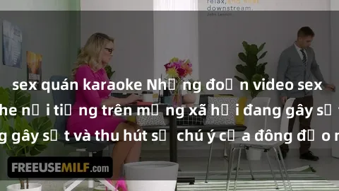 sex quán karaoke Những đoạn video sex Việt Nam không che nổi tiếng trên mạng xã hội đang gây sốt và thu hút sự chú ý của đông đảo người xem.