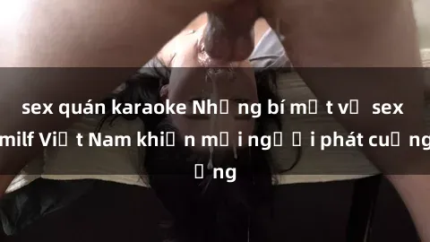 sex quán karaoke Những bí mật về sex milf Việt Nam khiến mọi người phát cuồng