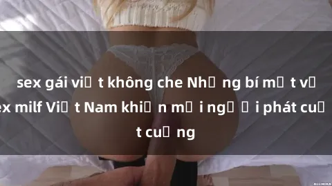 sex gái việt không che Những bí mật về sex milf Việt Nam khiến mọi người phát cuồng