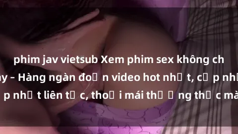 phim jav vietsub Xem phim sex không che miễn phí tại đây – Hàng ngàn đoạn video hot nhất, cập nhật liên tục, thoải mái thưởng thức mà không tốn kém.
