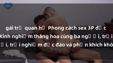 gái trẻ quan hệ Phong cách sex 3P độc đáo tại Việt Nam: Kinh nghiệm thăng hoa cùng ba người, trải nghiệm độc đáo và phấn khích không thể bỏ lỡ!