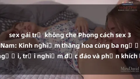 sex gái trẻ không che Phong cách sex 3P độc đáo tại Việt Nam: Kinh nghiệm thăng hoa cùng ba người, trải nghiệm độc đáo và phấn khích không thể bỏ lỡ!