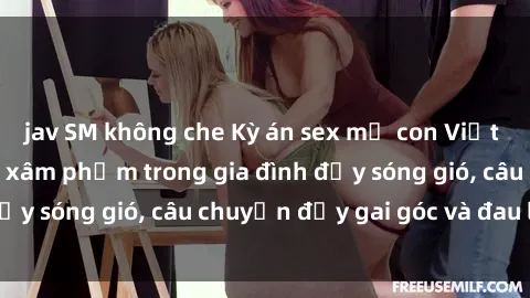 jav SM không che Kỳ án sex mẹ con Việt Nam: Sự sở hữu và xâm phạm trong gia đình đầy sóng gió, câu chuyện đầy gai góc và đau lòng.