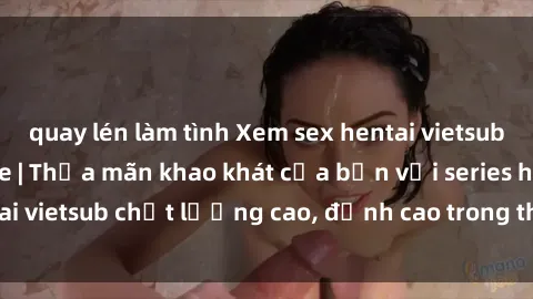 quay lén làm tình Xem sex hentai vietsub cực hot, không che | Thỏa mãn khao khát của bạn với series hentai vietsub chất lượng cao, đỉnh cao trong thể loại anime không che.