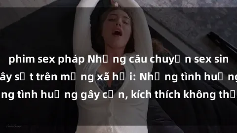 phim sex pháp Những câu chuyện sex sinh viên Việt Nam gây sốt trên mạng xã hội: Những tình huống gây cấn, kích thích không thể bỏ qua