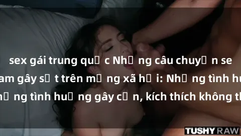 sex gái trung quốc Những câu chuyện sex sinh viên Việt Nam gây sốt trên mạng xã hội: Những tình huống gây cấn, kích thích không thể bỏ qua