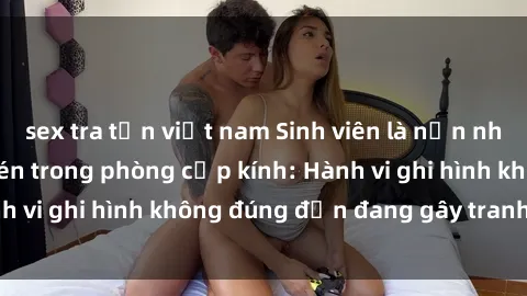 sex tra tấn việt nam Sinh viên là nạn nhân của video quay lén trong phòng cấp kính: Hành vi ghi hình không đúng đắn đang gây tranh cãi lớn