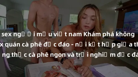 sex người mẫu việt nam Khám phá không khí độc đáo tại sex quán cà phê độc đáo - nơi kết hợp giữa thưởng thức cà phê ngon và trải nghiệm độc đáo của không gian sex shop.