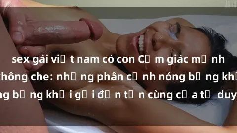 sex gái việt nam có con Cảm giác mạnh mẽ với sex BDSM không che: những phân cảnh nóng bỏng khơi gợi đến tận cùng của tư duy và cơ thể.