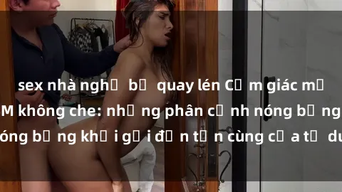 sex nhà nghỉ bị quay lén Cảm giác mạnh mẽ với sex BDSM không che: những phân cảnh nóng bỏng khơi gợi đến tận cùng của tư duy và cơ thể.