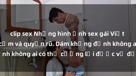 clip sex Những hình ảnh sex gái Việt xinh đẹp đầy gợi cảm và quyến rũ. Dám khẳng định không ai có thể cưỡng lại được vẻ đẹp của họ.