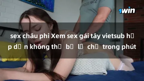 sex châu phi Xem sex gái tây vietsub hấp dẫn không thể bỏ lỡ chỉ trong phút
