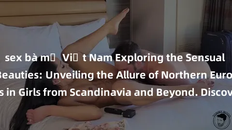 sex bà mẹ Việt Nam Exploring the Sensual Charms of Nordic Beauties: Unveiling the Allure of Northern European Sexiness in Girls from Scandinavia and Beyond. Discover the Seductive Secrets of Northern 