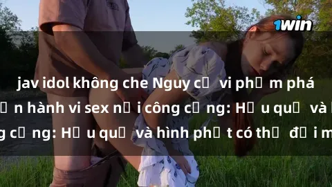jav idol không che Nguy cơ vi phạm pháp luật khi thực hiện hành vi sex nơi công cộng: Hậu quả và hình phạt có thể đối mặt