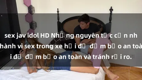 sex jav idol HD Những nguyên tắc cần nhớ khi thực hiện hành vi sex trong xe hơi để đảm bảo an toàn và tránh rủi ro.