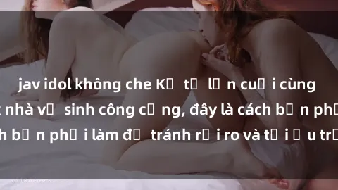 jav idol không che Kể từ lần cuối cùng bạn thực hành sex nhà vệ sinh công cộng, đây là cách bạn phải làm để tránh rủi ro và tối ưu trải nghiệm.