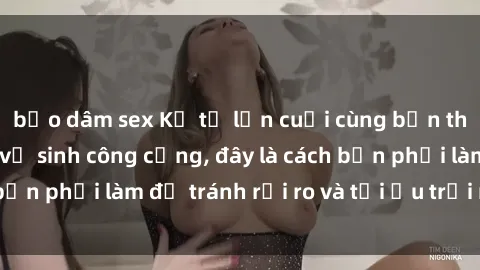 bạo dâm sex Kể từ lần cuối cùng bạn thực hành sex nhà vệ sinh công cộng, đây là cách bạn phải làm để tránh rủi ro và tối ưu trải nghiệm.
