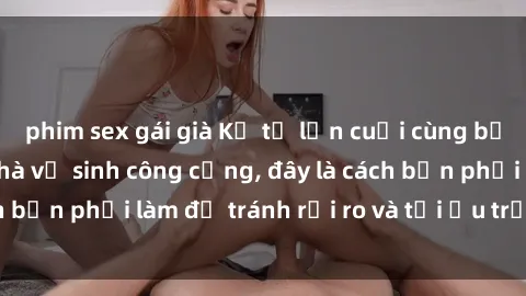 phim sex gái già Kể từ lần cuối cùng bạn thực hành sex nhà vệ sinh công cộng, đây là cách bạn phải làm để tránh rủi ro và tối ưu trải nghiệm.