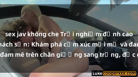sex jav không che Trải nghiệm đỉnh cao tình yêu tại sex khách sạn: Khám phá cảm xúc mới mẻ và đam mê trên chăn giường sang trọng, độc đáo, không giới hạn.