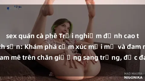 sex quán cà phê Trải nghiệm đỉnh cao tình yêu tại sex khách sạn: Khám phá cảm xúc mới mẻ và đam mê trên chăn giường sang trọng, độc đáo, không giới hạn.