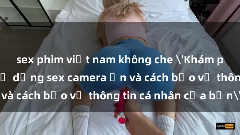 sex phim việt nam không che 'Khám phá nguy cơ của việc sử dụng sex camera ẩn và cách bảo vệ thông tin cá nhân của bạn'
