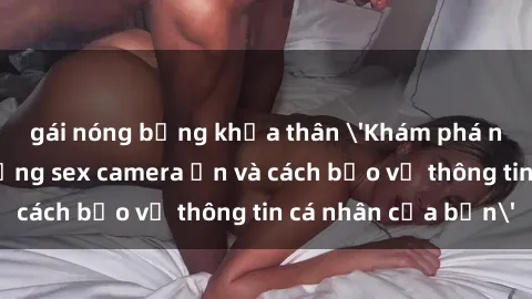 gái nóng bỏng khỏa thân 'Khám phá nguy cơ của việc sử dụng sex camera ẩn và cách bảo vệ thông tin cá nhân của bạn'