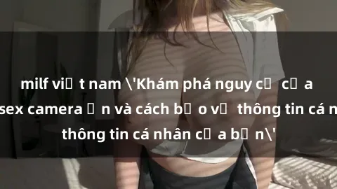 milf việt nam 'Khám phá nguy cơ của việc sử dụng sex camera ẩn và cách bảo vệ thông tin cá nhân của bạn'