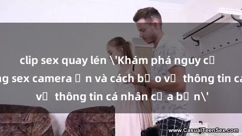 clip sex quay lén 'Khám phá nguy cơ của việc sử dụng sex camera ẩn và cách bảo vệ thông tin cá nhân của bạn'