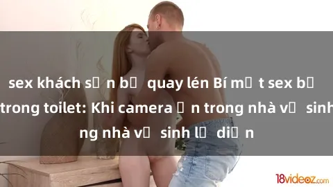sex khách sạn bị quay lén Bí mật sex bị quay lén trong toilet: Khi camera ẩn trong nhà vệ sinh lộ diện