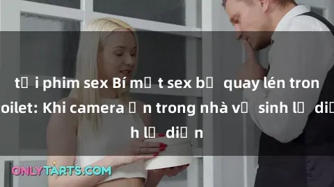 tải phim sex Bí mật sex bị quay lén trong toilet: Khi camera ẩn trong nhà vệ sinh lộ diện