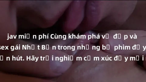 jav miễn phí Cùng khám phá vẻ đẹp và sức gợi cảm của sex gái Nhật Bản trong những bộ phim đầy nghệ thuật và cuốn hút. Hãy trải nghiệm cảm xúc đầy mới mẻ và sống động từ những cảnh quay tinh tế và quyế