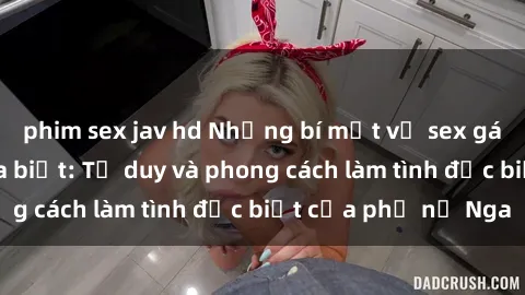 phim sex jav hd Những bí mật về sex gái Nga mà bạn chưa biết: Tư duy và phong cách làm tình đặc biệt của phụ nữ Nga