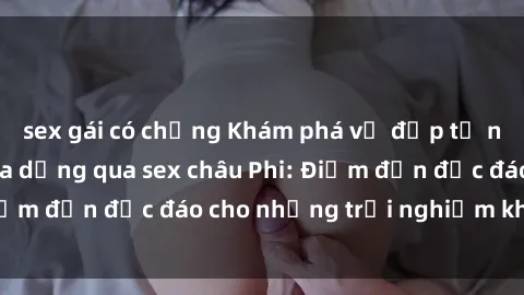 sex gái có chồng Khám phá vẻ đẹp tự nhiên và văn hóa đa dạng qua sex châu Phi: Điểm đến độc đáo cho những trải nghiệm khó quên