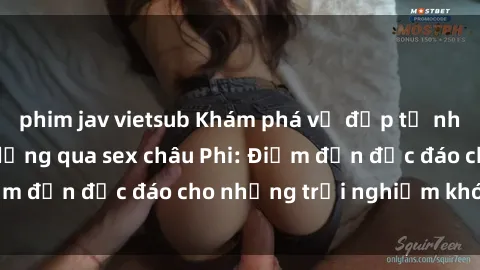 phim jav vietsub Khám phá vẻ đẹp tự nhiên và văn hóa đa dạng qua sex châu Phi: Điểm đến độc đáo cho những trải nghiệm khó quên