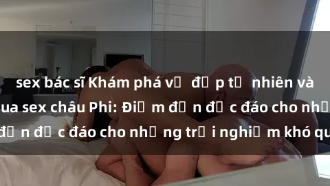 sex bác sĩ Khám phá vẻ đẹp tự nhiên và văn hóa đa dạng qua sex châu Phi: Điểm đến độc đáo cho những trải nghiệm khó quên